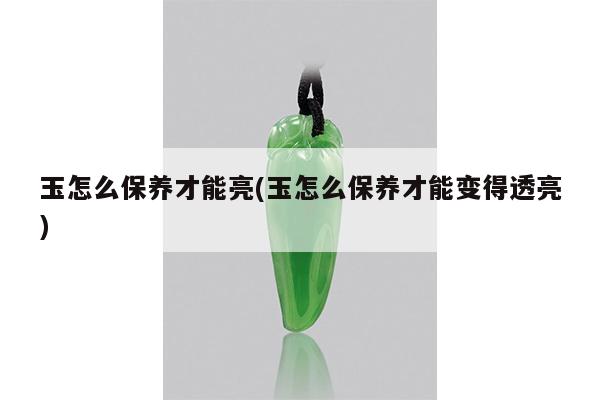 玉怎么保养才能亮(玉怎么保养才能变得透亮)
