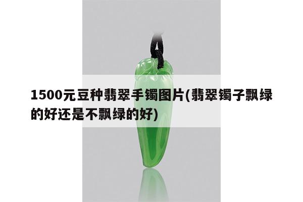 1500元豆种翡翠手镯图片(翡翠镯子飘绿的好还是不飘绿的好)