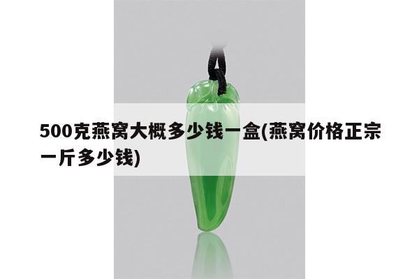 500克燕窝大概多少钱一盒(燕窝价格正宗一斤多少钱)