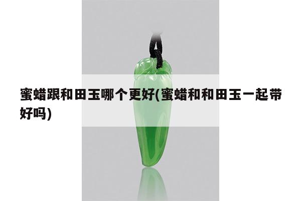 蜜蜡跟和田玉哪个更好(蜜蜡和和田玉一起带好吗)
