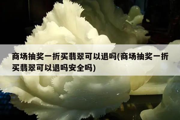 商场抽奖一折买翡翠可以退吗(商场抽奖一折买翡翠可以退吗安全吗)