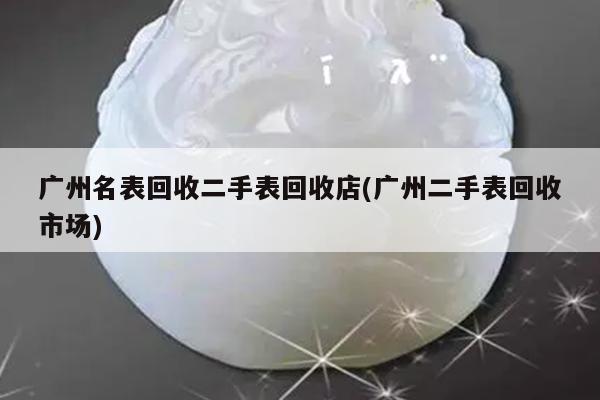 广州名表回收二手表回收店(广州二手表回收市场)