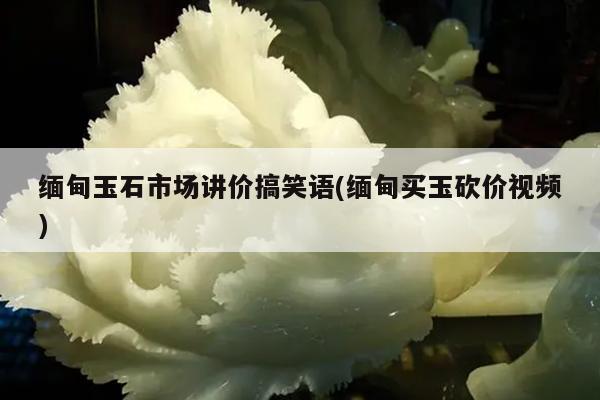 缅甸玉石市场讲价搞笑语(缅甸买玉砍价视频) 缅甸玉石市场讲价搞笑语(缅甸买玉砍价视频)