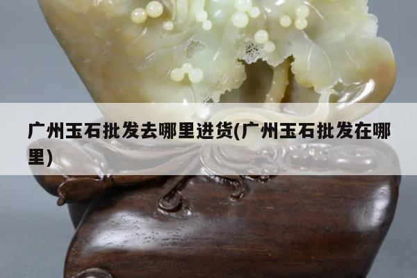 广州玉石批发去哪里进货(广州玉石批发在哪里)
