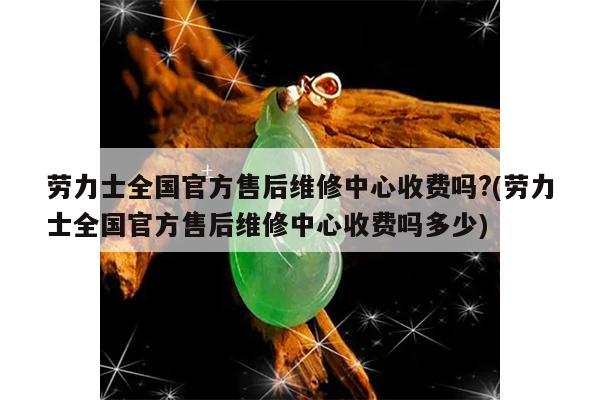 劳力士全国官方售后维修中心收费吗?(劳力士全国官方售后维修中心收费吗多少)