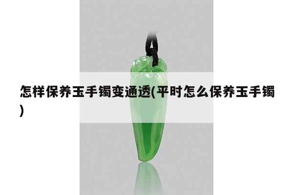 怎样保养玉手镯变通透(平时怎么保养玉手镯)