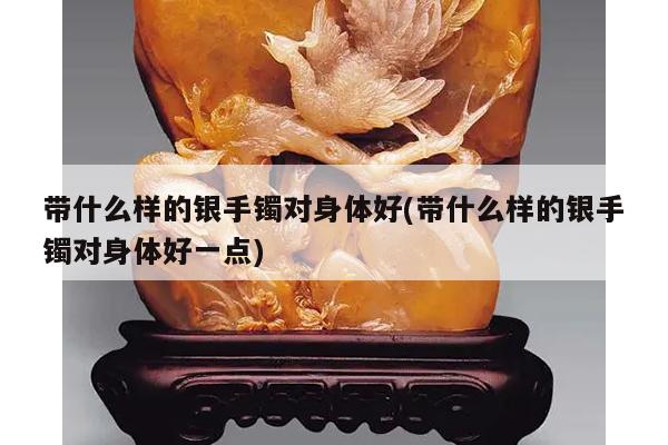 带什么样的银手镯对身体好(带什么样的银手镯对身体好一点)
