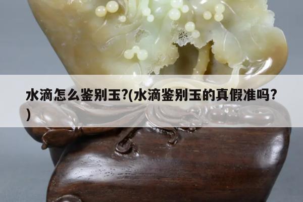 水滴怎么鉴别玉?(水滴鉴别玉的真假准吗?)