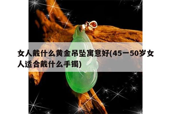 女人戴什么黄金吊坠寓意好(45一50岁女人适合戴什么手镯)