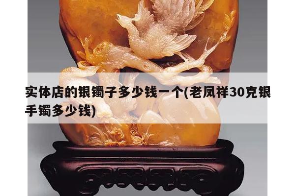 实体店的银镯子多少钱一个(老凤祥30克银手镯多少钱)