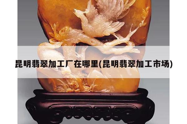 昆明翡翠加工厂在哪里(昆明翡翠加工市场)
