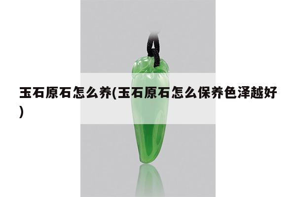 玉石原石怎么养(玉石原石怎么保养色泽越好)