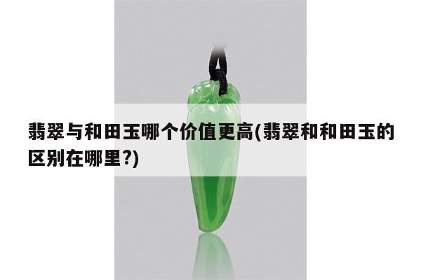 翡翠与和田玉哪个价值更高(翡翠和和田玉的区别在哪里?)