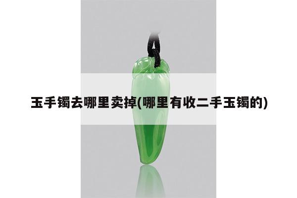 玉手镯去哪里卖掉(哪里有收二手玉镯的)