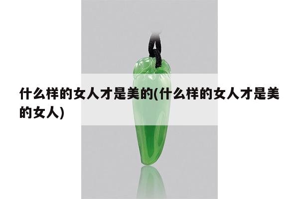 什么样的女人才是美的(什么样的女人才是美的女人)