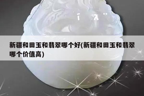 新疆和田玉和翡翠哪个好(新疆和田玉和翡翠哪个价值高)