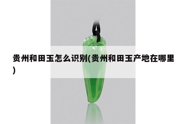 贵州和田玉怎么识别(贵州和田玉产地在哪里)