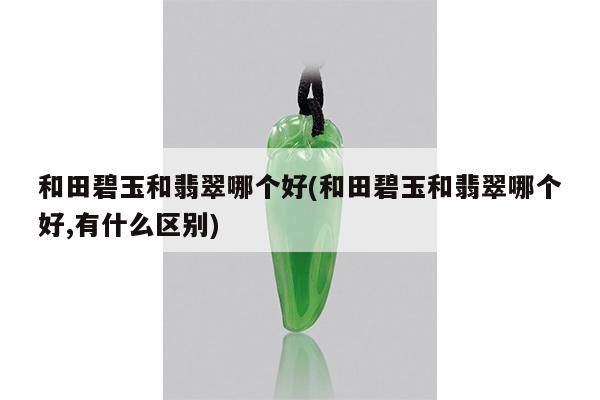 和田碧玉和翡翠哪个好(和田碧玉和翡翠哪个好,有什么区别)