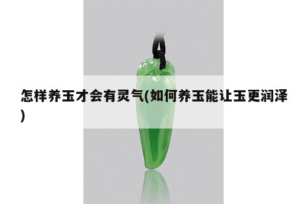怎样养玉才会有灵气(如何养玉能让玉更润泽)
