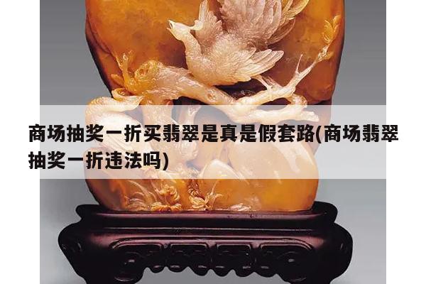 商场抽奖一折买翡翠是真是假套路(商场翡翠抽奖一折违法吗)
