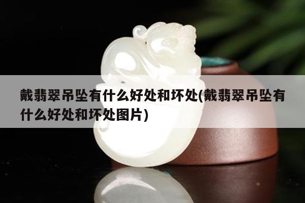 戴翡翠吊坠有什么好处和坏处(戴翡翠吊坠有什么好处和坏处图片)