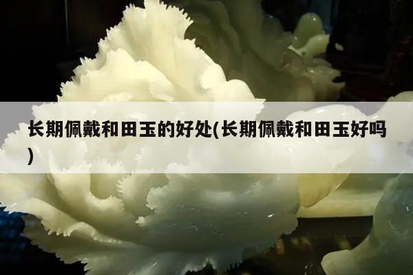 长期佩戴和田玉的好处(长期佩戴和田玉好吗)