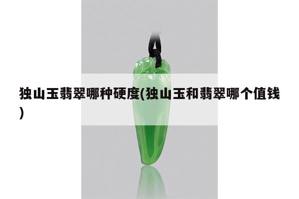 独山玉翡翠哪种硬度(独山玉和翡翠哪个值钱)