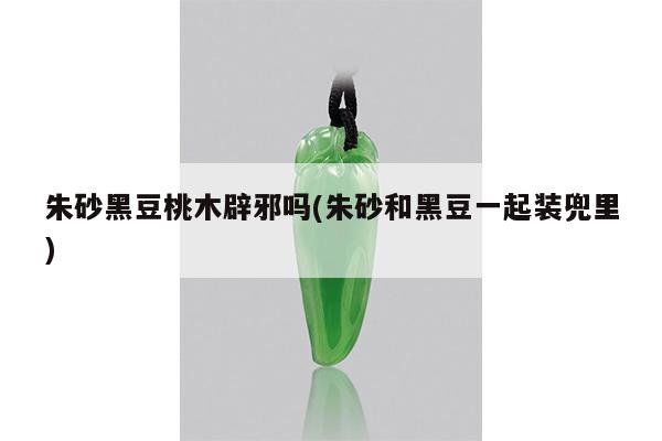 朱砂黑豆桃木辟邪吗(朱砂和黑豆一起装兜里)