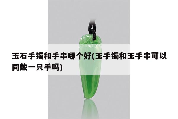 玉石手镯和手串哪个好(玉手镯和玉手串可以同戴一只手吗)