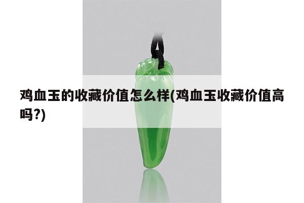 鸡血玉的收藏价值怎么样(鸡血玉收藏价值高吗?)