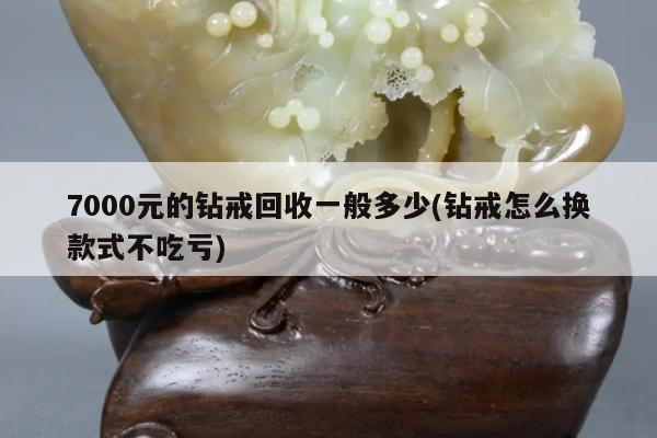 7000元的钻戒回收一般多少(钻戒怎么换款式不吃亏)
