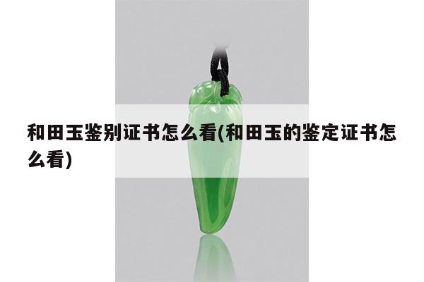 和田玉鉴别证书怎么看(和田玉的鉴定证书怎么看)