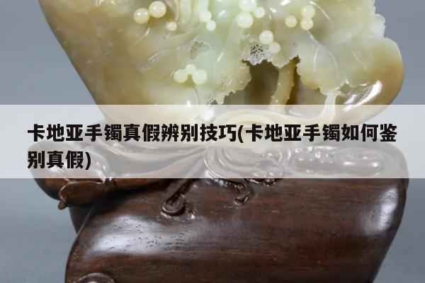卡地亚手镯真假辨别技巧(卡地亚手镯如何鉴别真假)