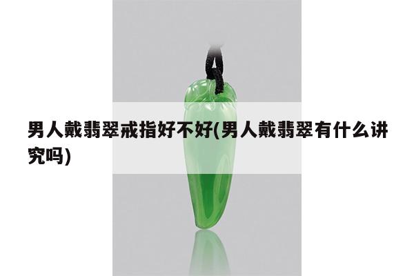 男人戴翡翠戒指好不好(男人戴翡翠有什么讲究吗)