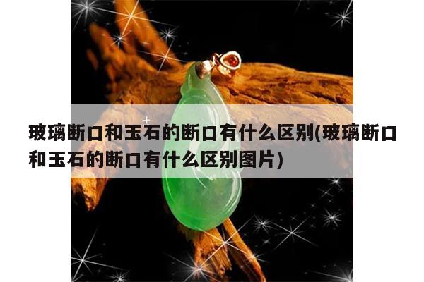 玻璃断口和玉石的断口有什么区别(玻璃断口和玉石的断口有什么区别图片)