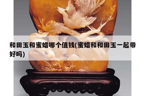 和田玉和蜜蜡哪个值钱(蜜蜡和和田玉一起带好吗)