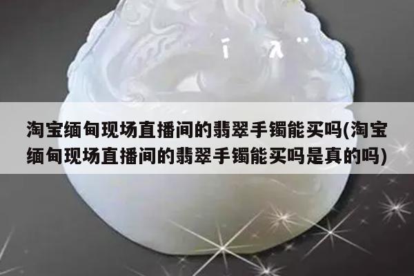 淘宝缅甸现场直播间的翡翠手镯能买吗(淘宝缅甸现场直播间的翡翠手镯能买吗是真的吗)