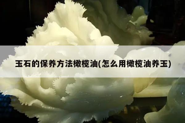 玉石的保养方法橄榄油(怎么用橄榄油养玉)