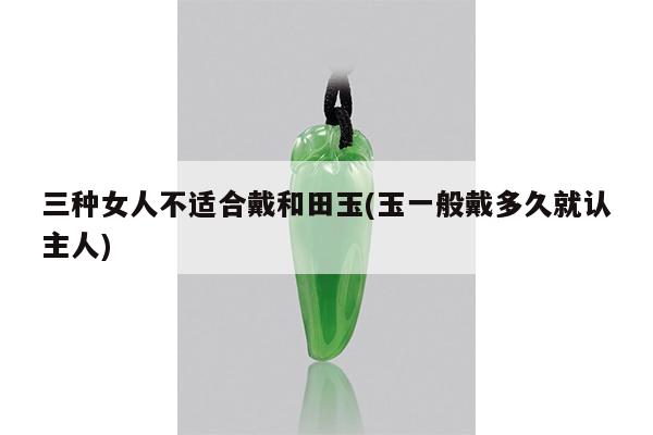 三种女人不适合戴和田玉(玉一般戴多久就认主人)
