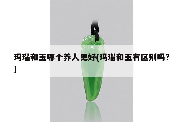 玛瑙和玉哪个养人更好(玛瑙和玉有区别吗?)