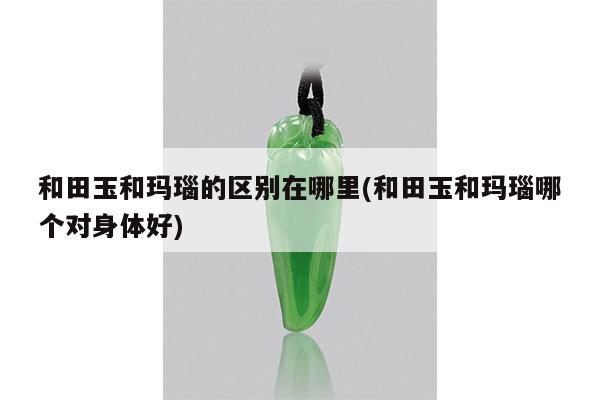 和田玉和玛瑙的区别在哪里(和田玉和玛瑙哪个对身体好)