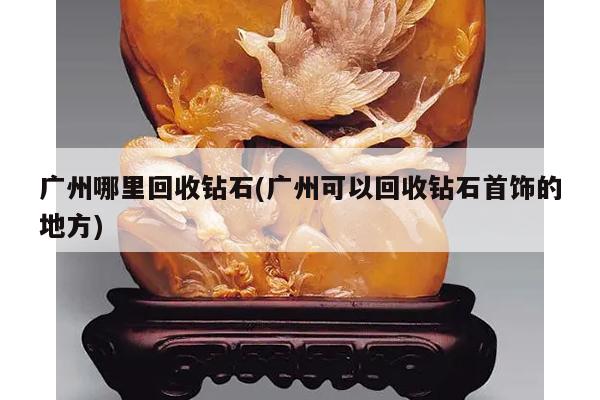 广州哪里回收钻石(广州可以回收钻石首饰的地方)