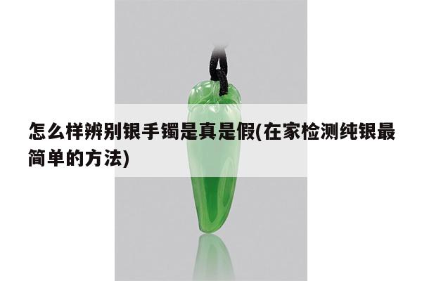 怎么样辨别银手镯是真是假(在家检测纯银最简单的方法)