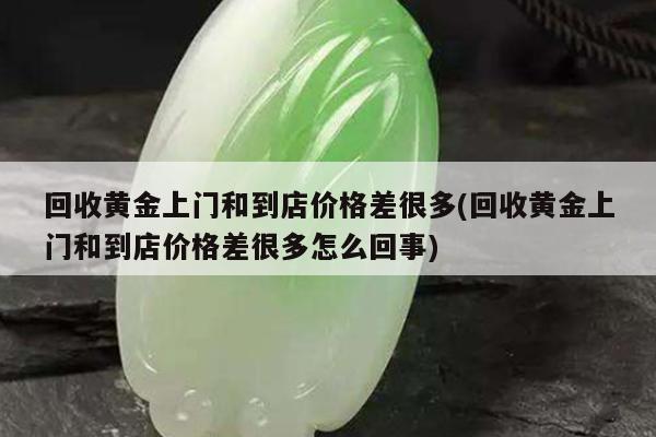 回收黄金上门和到店价格差很多(回收黄金上门和到店价格差很多怎么回事)