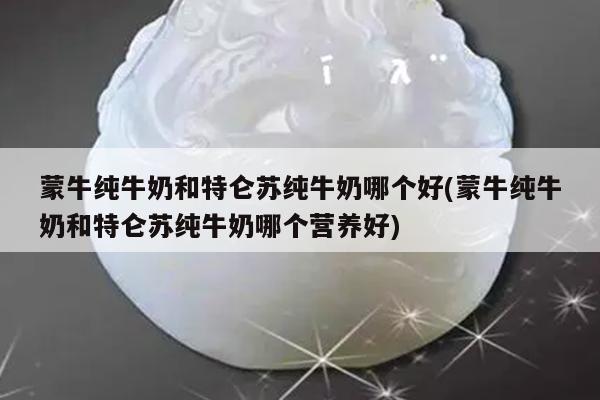 蒙牛纯牛奶和特仑苏纯牛奶哪个好(蒙牛纯牛奶和特仑苏纯牛奶哪个营养好)