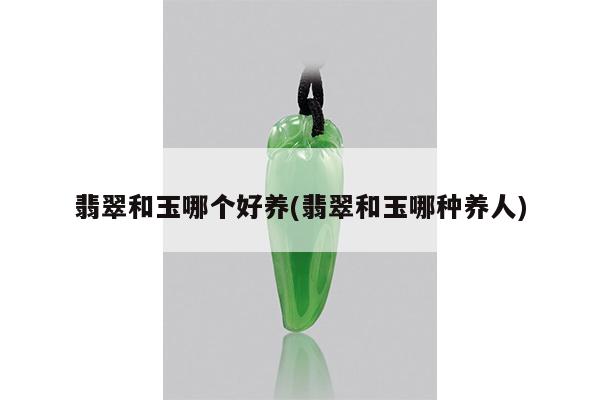 翡翠和玉哪个好养(翡翠和玉哪种养人)