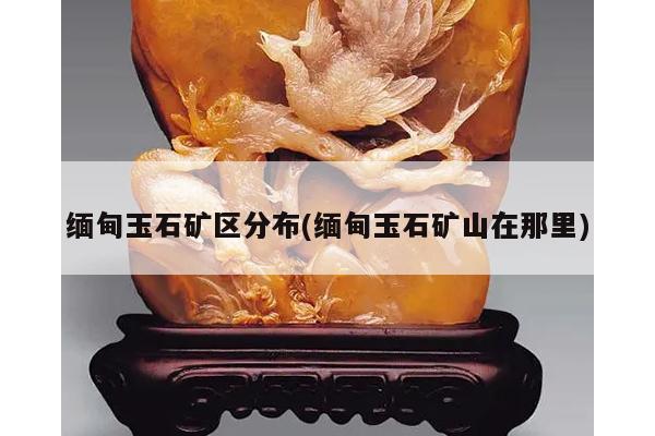 缅甸玉石矿区分布(缅甸玉石矿山在那里)
