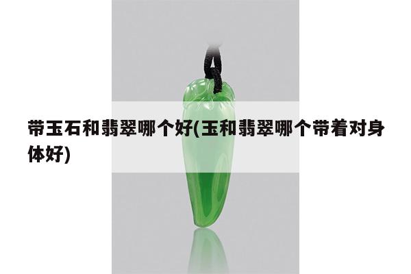带玉石和翡翠哪个好(玉和翡翠哪个带着对身体好)