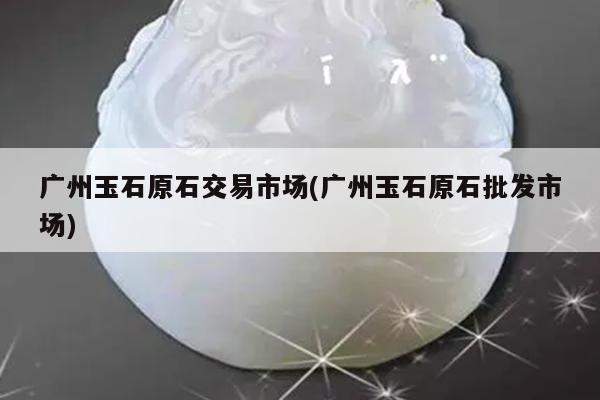 广州玉石原石交易市场(广州玉石原石批发市场)