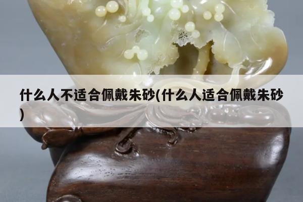 什么人不适合佩戴朱砂(什么人适合佩戴朱砂)